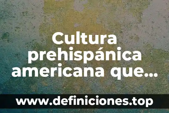 Cultura prehispánica americana que es el ser humano concepto