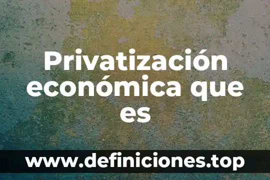 Que es sierta mejoria economica 5 Privatización económica que es