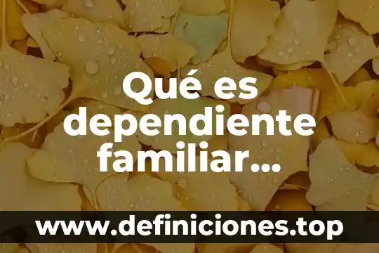 ¿Qué es el agente de cuidado dependiente definición? 6 Qué es dependiente familiar familiar