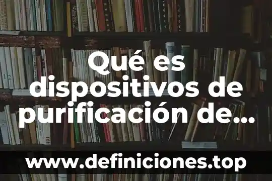 Qué es purificación en química 5 Qué es dispositivos de purificación de agua existen
