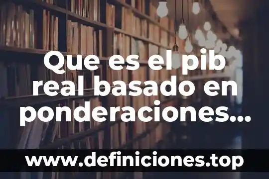 Que es el pib real basado en ponderaciones encadenadas