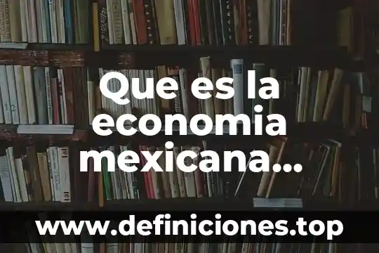 Constitución mexicana que es y para que sirve 5 Que es la economia mexicana actual