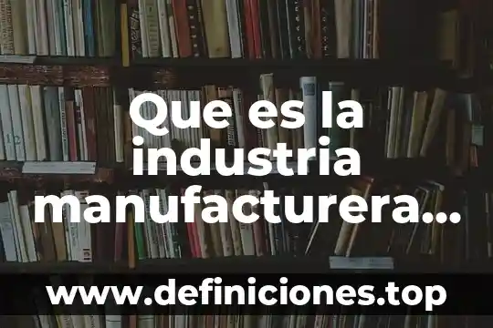 Que es la industria manufacturera y como se clasifica
