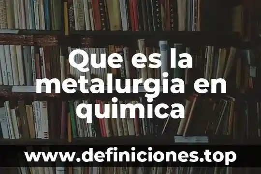 Qué es la producción química 3 Que es la metalurgia en quimica