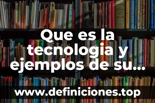 Que es la tecnologia y ejemplos de su aplicacion