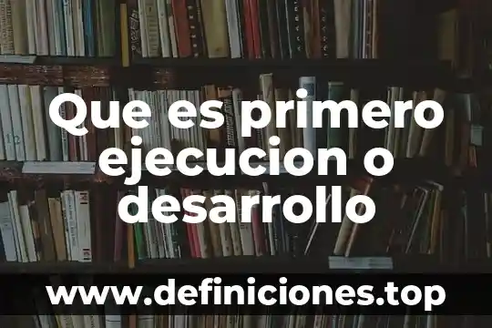 Que es primero ejecucion o desarrollo