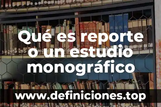 Qué es reporte o un estudio monográfico