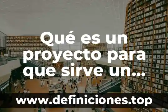 Qué es un proyecto para que sirve un proyecto