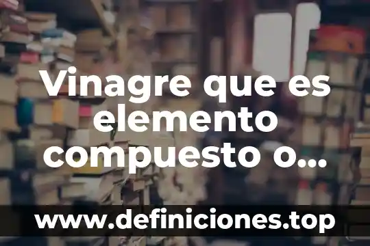 Que es mas denso el agua o el vinagre 4 Vinagre que es elemento compuesto o mezcla